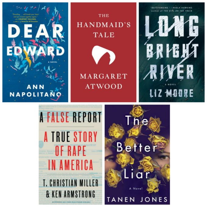 Dear Edward by Ann Napolitano, The Hand Maid's Tale by Margaret Atwood, Long Bright River by Liz Moore, A False Report by T. Christian Miller & Ken Armstrong, and The Better Liar by Tanen Jones